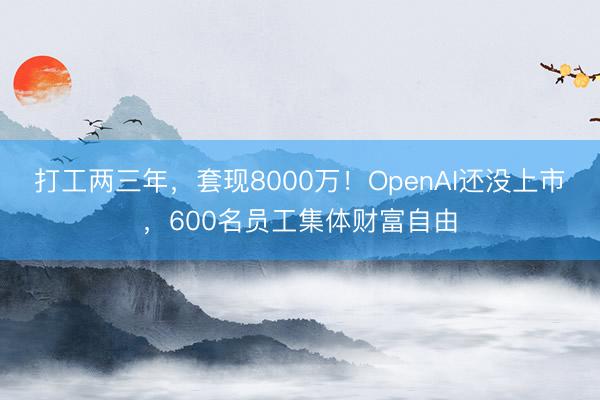 打工两三年,套现8000万!OpenAI还没上市,600名员工集体财富自由