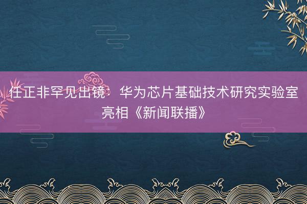 任正非罕见出镜:华为芯片基础技术研究实验室亮相《新闻联播》