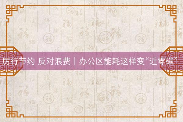 厉行节约 反对浪费|办公区能耗这样变“近零碳”
